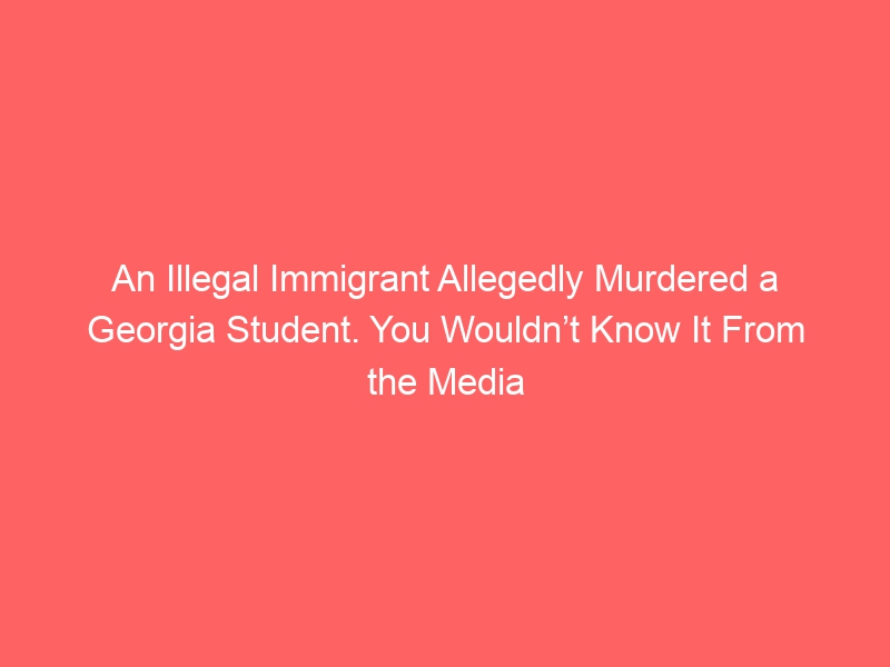 An Illegal Immigrant Allegedly Murdered a Georgia Student. You Wouldn’t Know It From the Media Coverage.