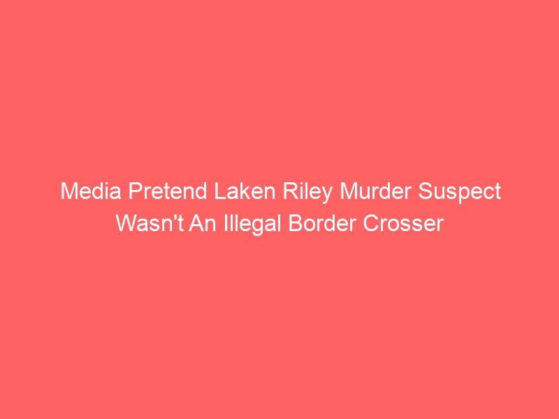Media Pretend Laken Riley Murder Suspect Wasn’t An Illegal Border Crosser