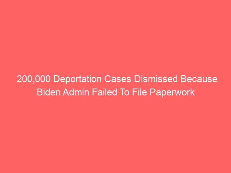 200,000 Deportation Cases Dismissed Because Biden Admin Failed To File Paperwork