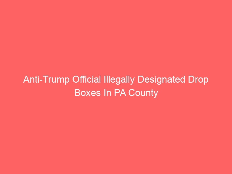 Anti-Trump Official Illegally Designated Drop Boxes In PA County