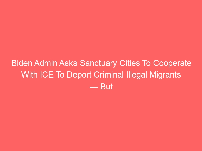 Biden Admin Asks Sanctuary Cities To Cooperate With ICE To Deport Criminal Illegal Migrants — But There’s A Problem