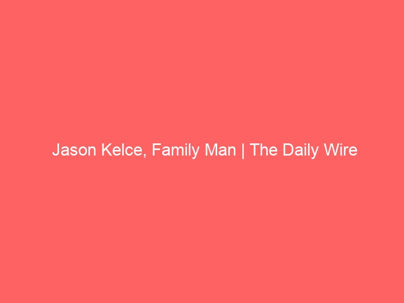 Jason Kelce, Family Man | The Daily Wire