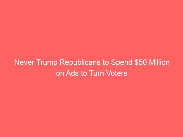 Never Trump Republicans to Spend $50 Million on Ads to Turn Voters