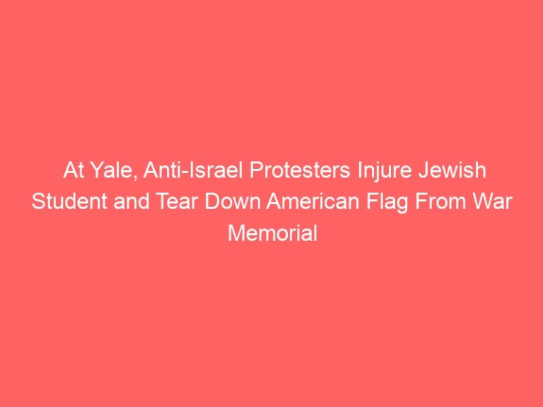 At Yale, Anti-Israel Protesters Injure Jewish Student and Tear Down American Flag From War Memorial As Administrators Stand By