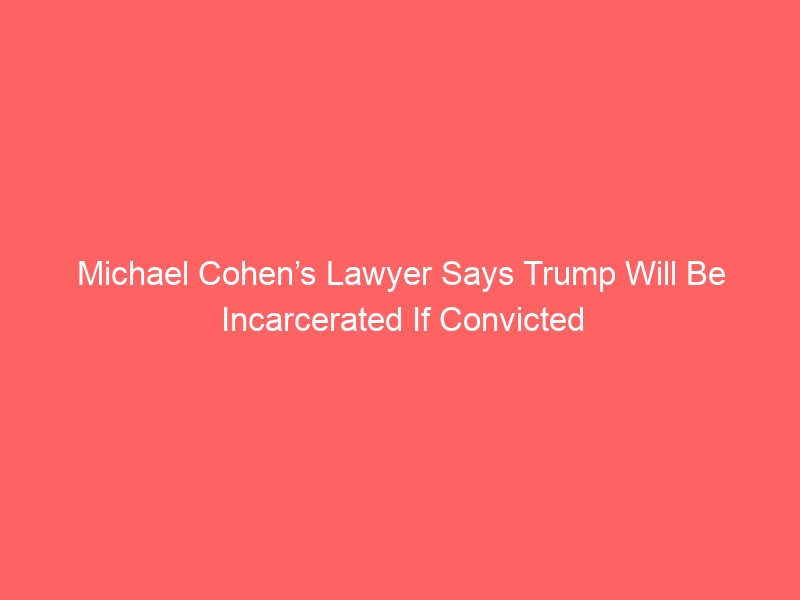 Michael Cohen’s Lawyer Says Trump Will Be Incarcerated If Convicted