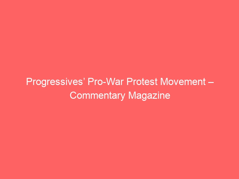Progressives’ Pro-War Protest Movement – Commentary Magazine