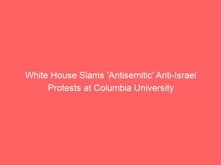 White House Slams ‘Antisemitic’ Anti-Israel Protests at Columbia University