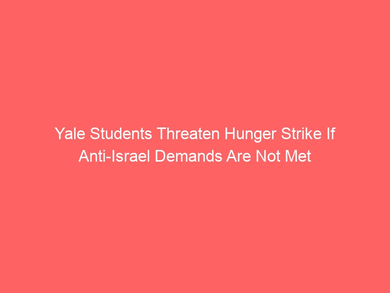 Yale Students Threaten Hunger Strike If Anti-Israel Demands Are Not Met