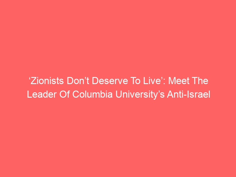 ‘Zionists Don’t Deserve To Live’: Meet The Leader Of Columbia University’s Anti-Israel Encampment